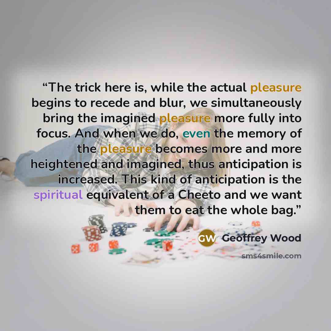 “The trick here is, while the actual pleasure begins to recede and blur, we simultaneously bring the imagined pleasure more fully into focus. And when we do, even the memory of the pleasure becomes more and more heightened and imagined, thus anticipation is increased. This kind of anticipation is…” quote by Geoffrey Wood