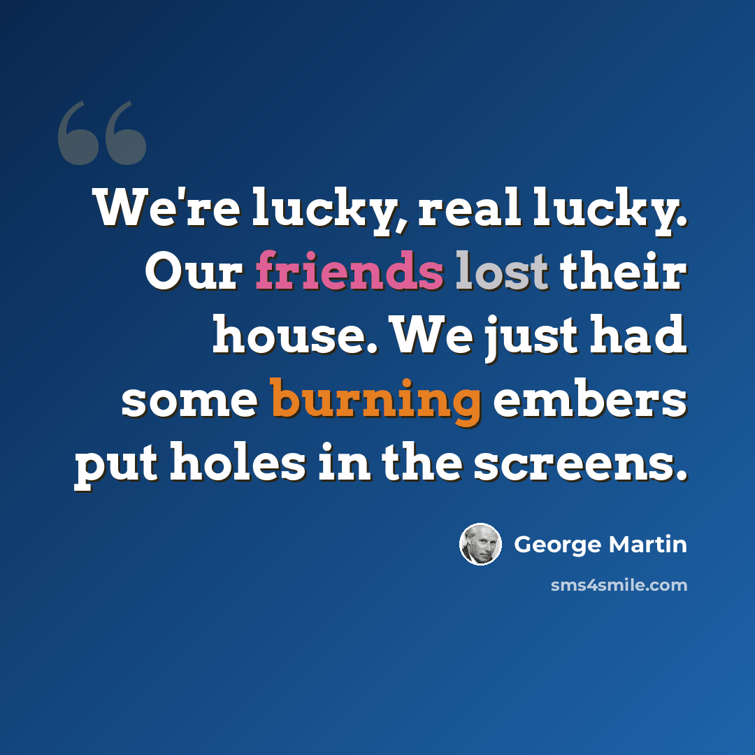 “We're lucky, real lucky. Our friends lost their house. We just had some burning embers put holes in the screens.” quote by George Martin