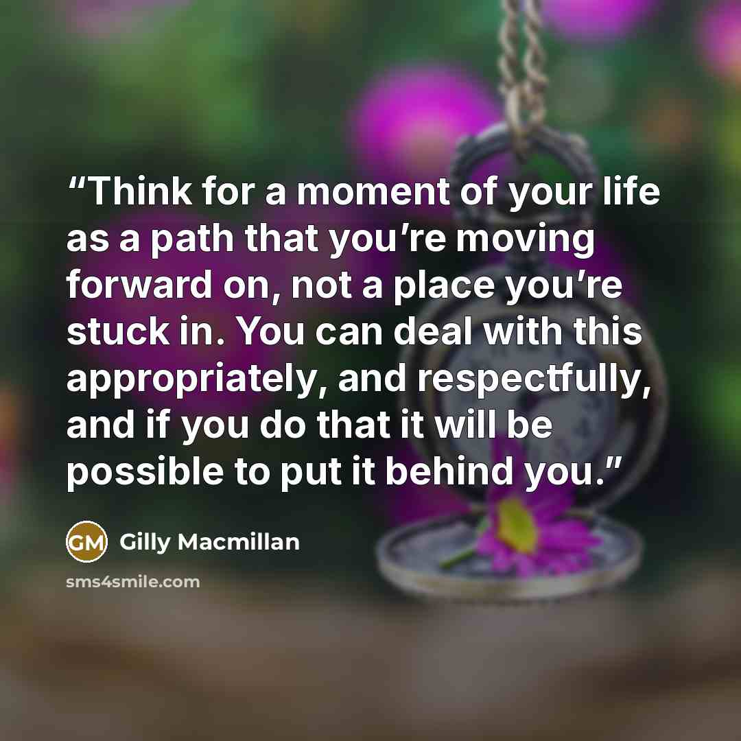 “Think for a moment of your life as a path that you’re moving forward on, not a place you’re stuck in. You can deal with this appropriately, and respectfully, and if you do that it will be possible to put it behind you.” quote by Gilly Macmillan