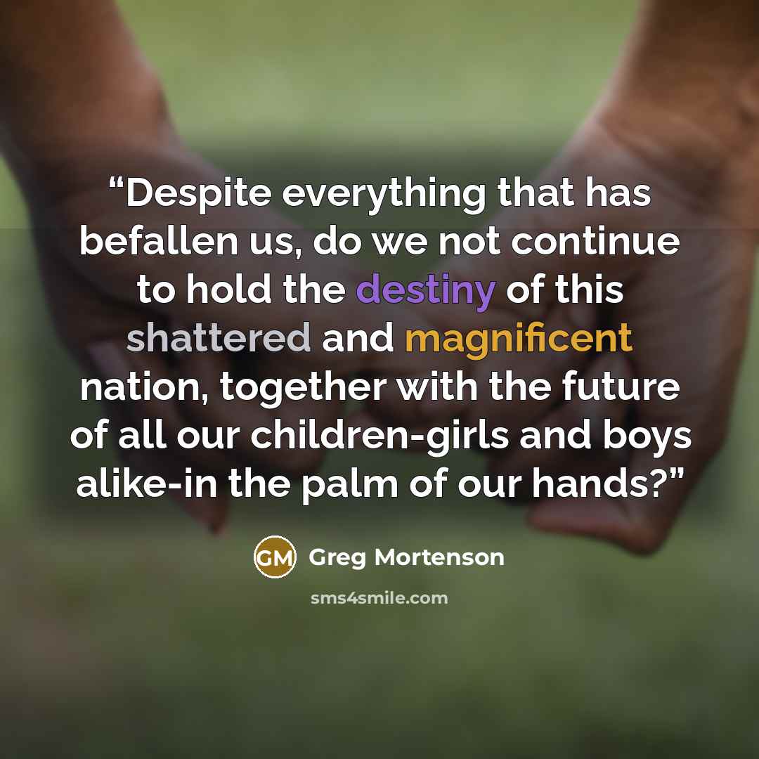 “Despite everything that has befallen us, do we not continue to hold the destiny of this shattered and magnificent nation, together with the future of all our children-girls and boys alike-in the palm of our hands?” quote by Greg Mortenson