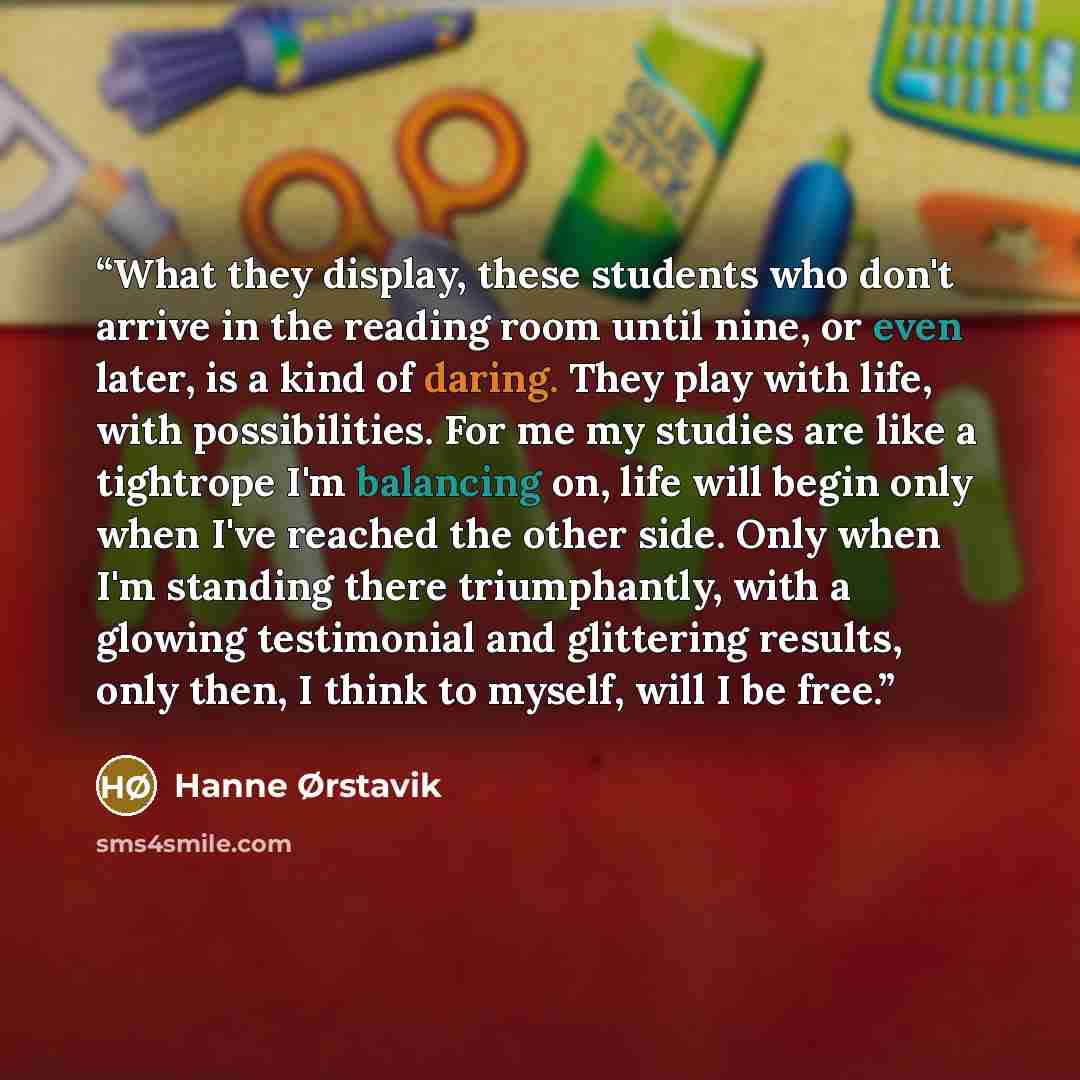 “What they display, these students who don't arrive in the reading room until nine, or even later, is a kind of daring. They play with life, with possibilities. For me my studies are like a tightrope I'm balancing on, life will begin only when I've reached the other side. Only when I'm standing…” quote by Hanne Ørstavik
