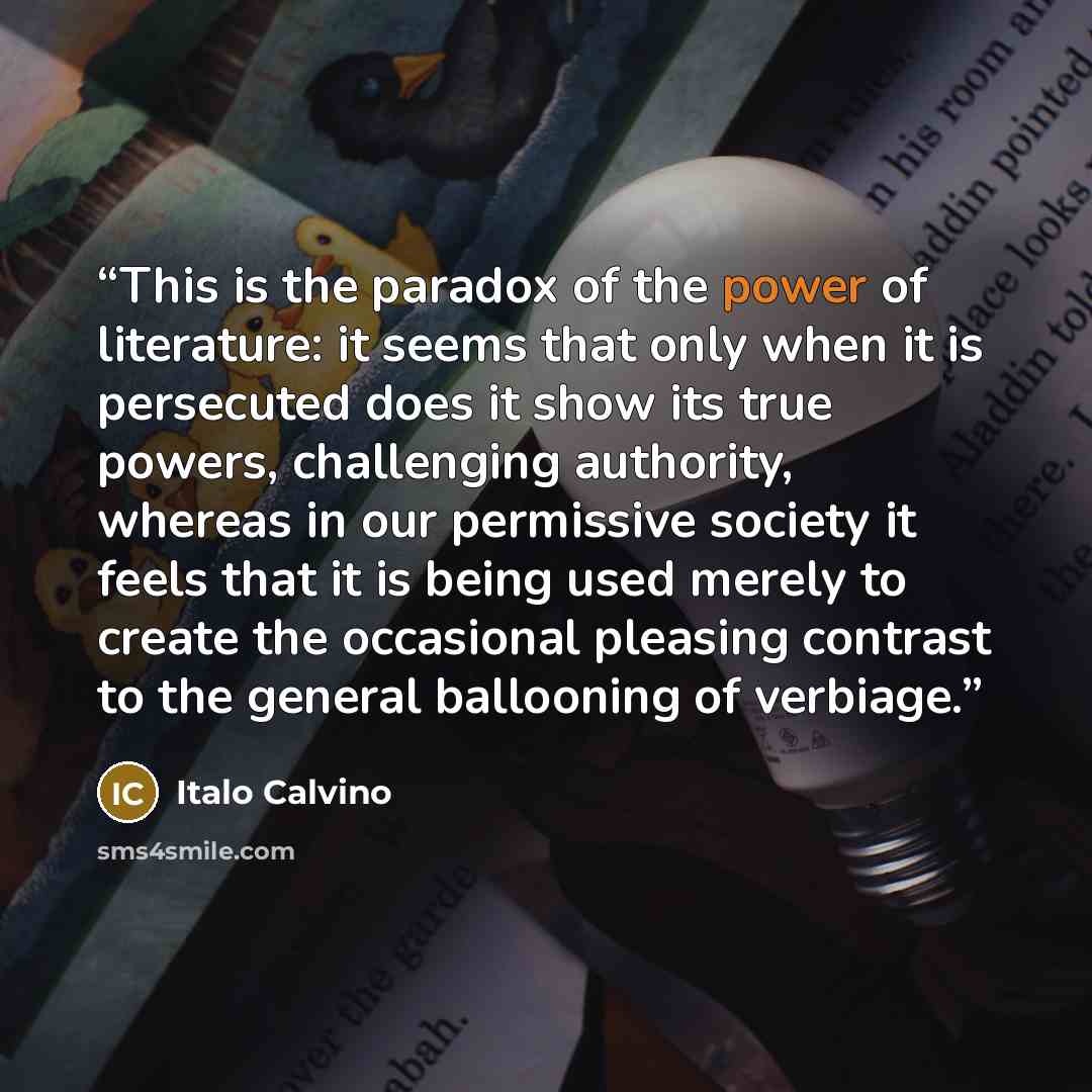 “This is the paradox of the power of literature: it seems that only when it is persecuted does it show its true powers, challenging authority, whereas in our permissive society it feels that it is being used merely to create the occasional pleasing contrast to the general ballooning of verbiage.” quote by Italo Calvino