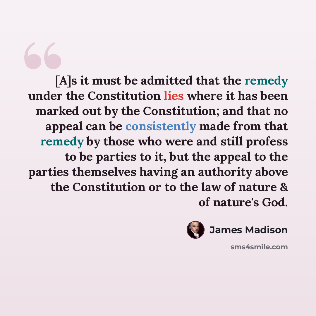 “[A]s it must be admitted that the remedy under the Constitution lies where it has been marked out by the Constitution; and that no appeal can be consistently made from that remedy by those who were and still profess to be parties to it, but the appeal to the parties themselves having an authority…” quote by James Madison