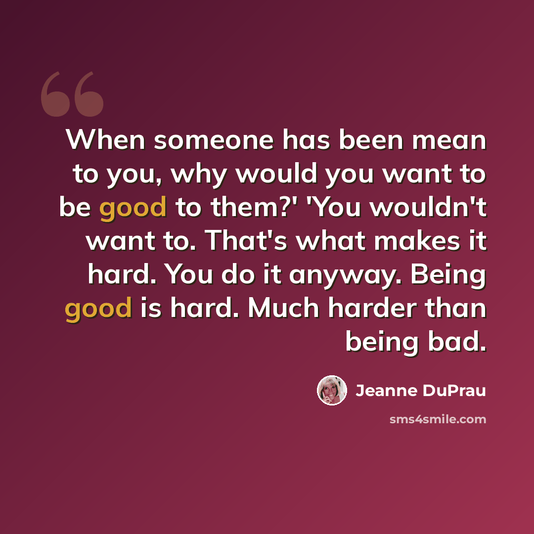 “When someone has been mean to you, why would you want to be good to them?' 'You wouldn't want to. That's what makes it hard. You do it anyway. Being good is hard. Much harder than being bad.” quote by Jeanne DuPrau