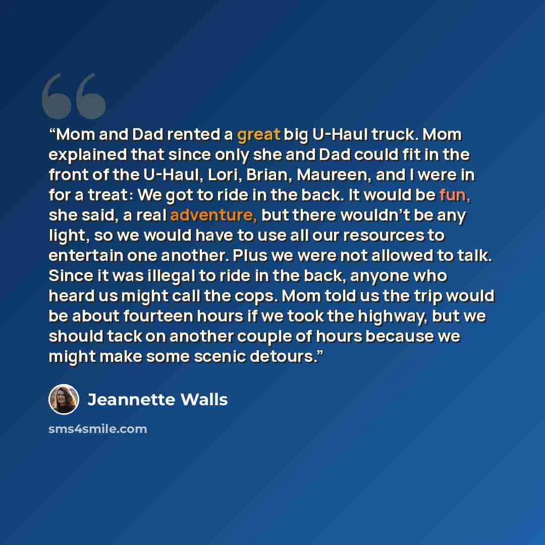“Mom and Dad rented a great big U-Haul truck. Mom explained that since only she and Dad could fit in the front of the U-Haul, Lori, Brian, Maureen, and I were in for a treat: We got to ride in the back. It would be fun, she said, a real adventure, but there wouldn’t be any light, so we would have…” quote by Jeannette Walls