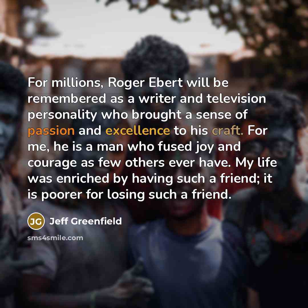 “For millions, Roger Ebert will be remembered as a writer and television personality who brought a sense of passion and excellence to his craft. For me, he is a man who fused joy and courage as few others ever have. My life was enriched by having such a friend; it is poorer for losing such a friend.” quote by Jeff Greenfield