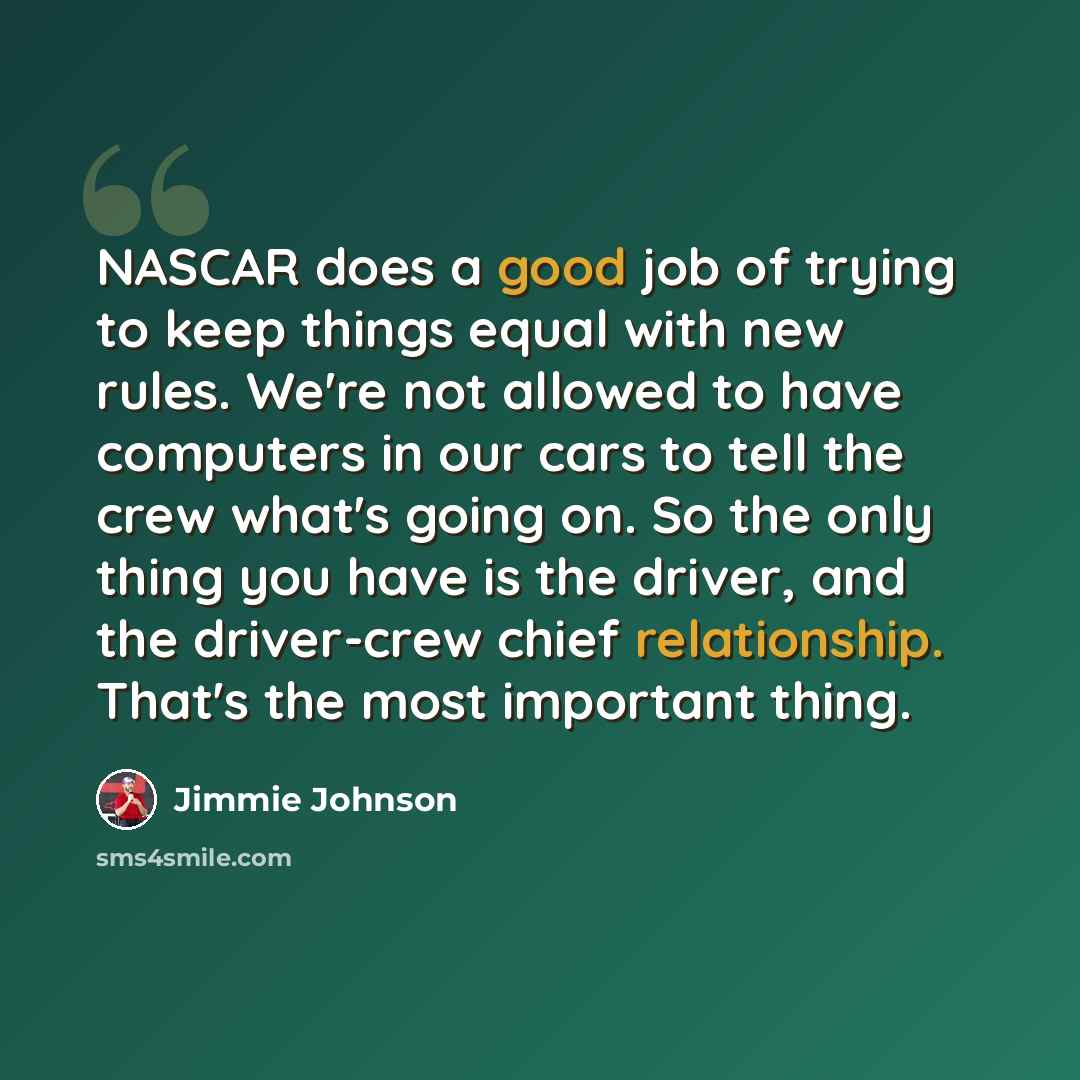 “NASCAR does a good job of trying to keep things equal with new rules. We're not allowed to have computers in our cars to tell the crew what's going on. So the only thing you have is the driver, and the driver-crew chief relationship. That's the most important thing.” quote by Jimmie Johnson