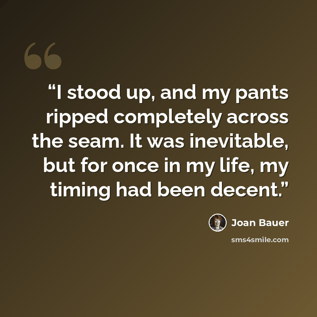 “I stood up, and my pants ripped completely across the seam. It was inevitable, but for once in my life, my timing had been decent.” quote by Joan Bauer