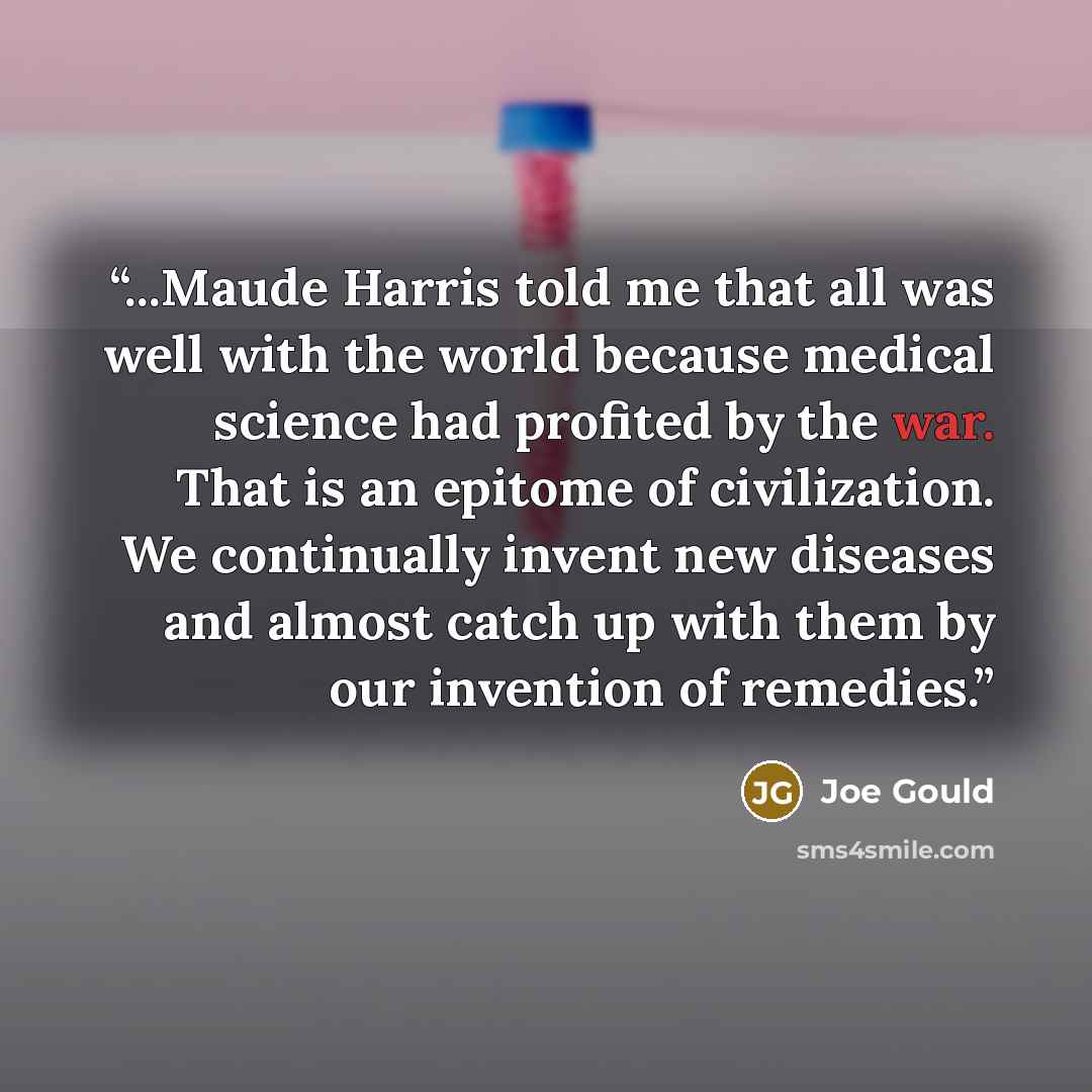 “...Maude Harris told me that all was well with the world because medical science had profited by the war. That is an epitome of civilization. We continually invent new diseases and almost catch up with them by our invention of remedies.” quote by Joe Gould