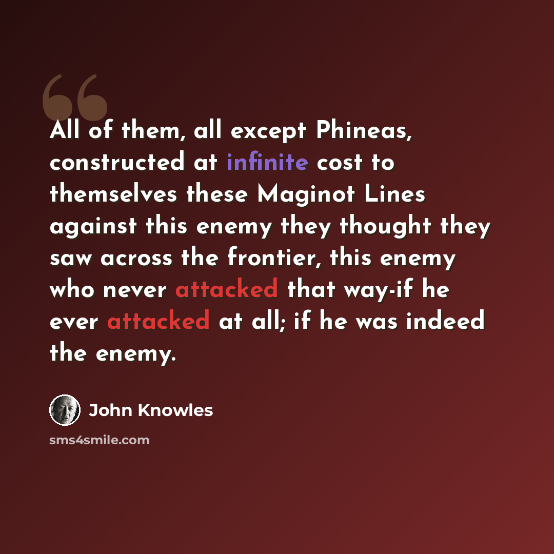 “All of them, all except Phineas, constructed at infinite cost to themselves these Maginot Lines against this enemy they thought they saw across the frontier, this enemy who never attacked that way-if he ever attacked at all; if he was indeed the enemy.” quote by John Knowles