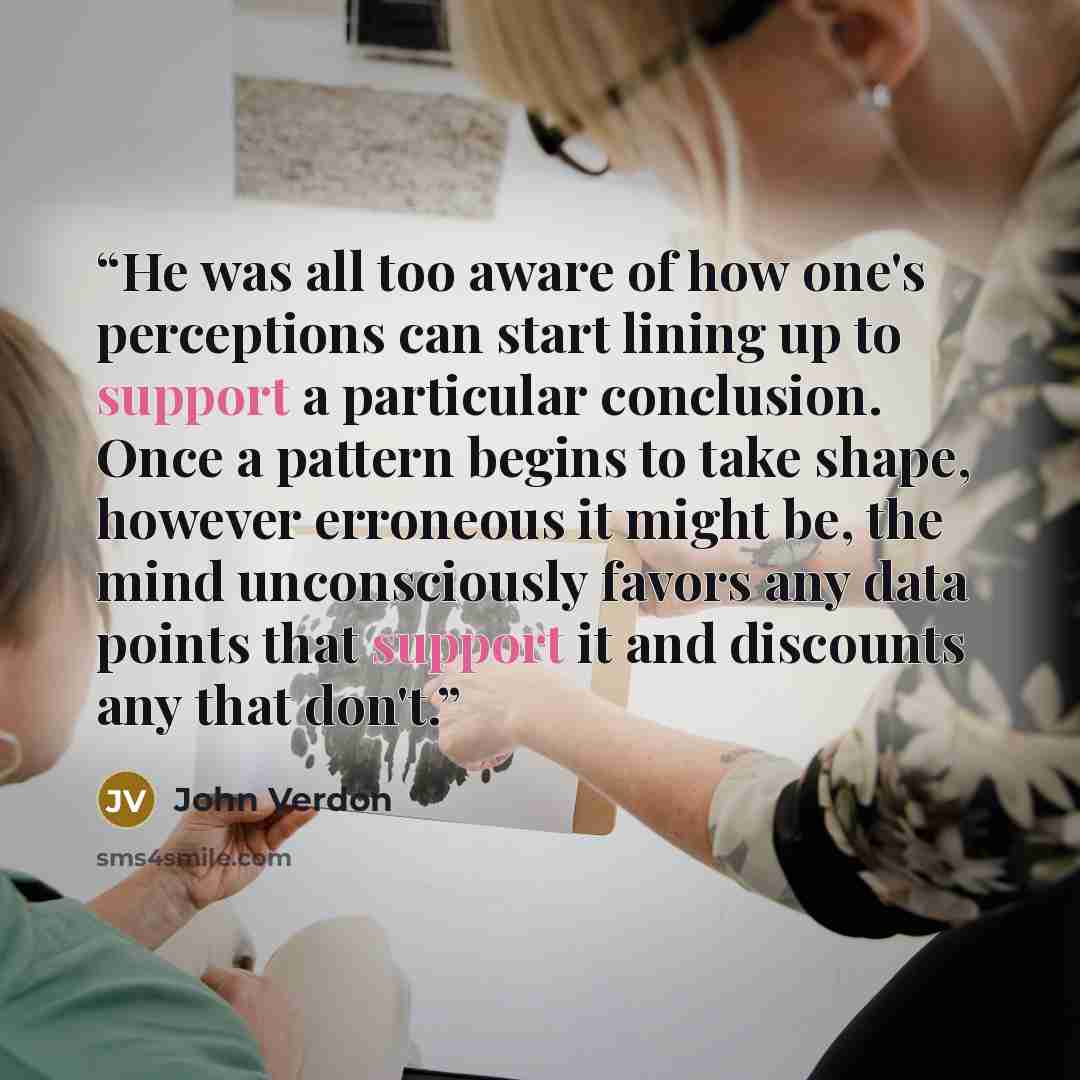 “He was all too aware of how one's perceptions can start lining up to support a particular conclusion. Once a pattern begins to take shape, however erroneous it might be, the mind unconsciously favors any data points that support it and discounts any that don't.” quote by John Verdon