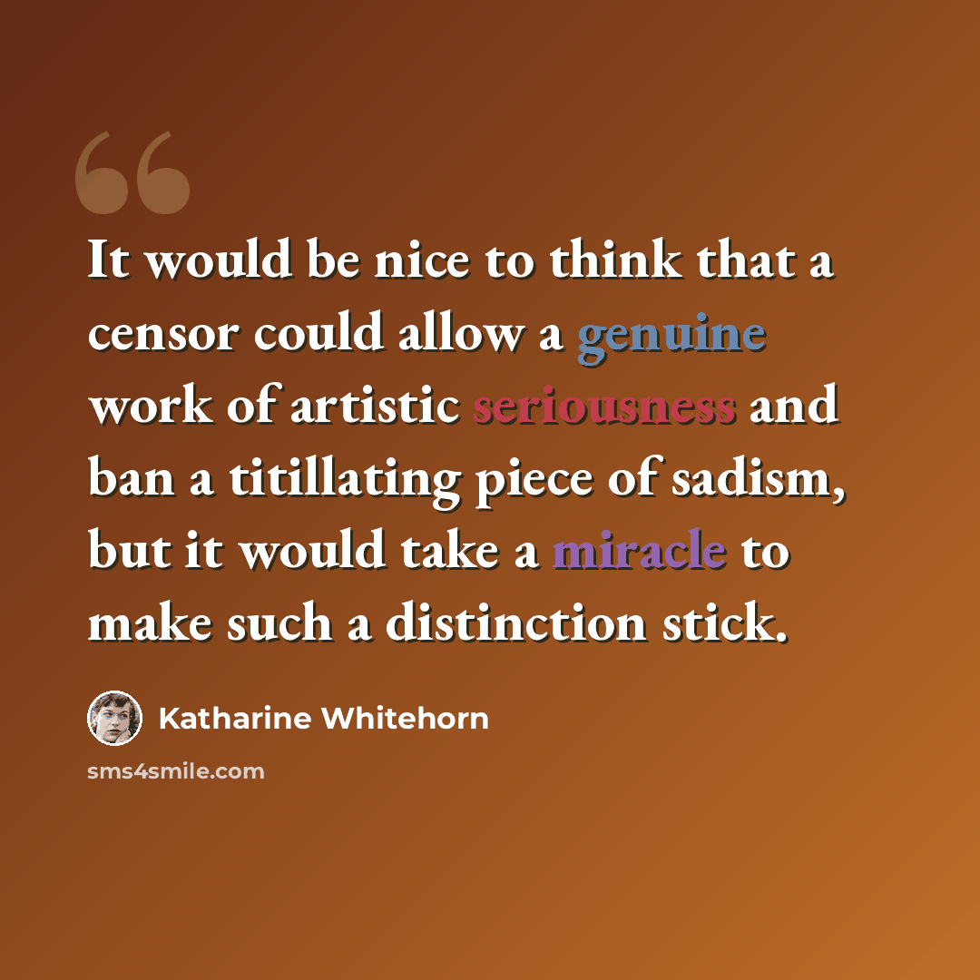 “It would be nice to think that a censor could allow a genuine work of artistic seriousness and ban a titillating piece of sadism, but it would take a miracle to make such a distinction stick.” quote by Katharine Whitehorn