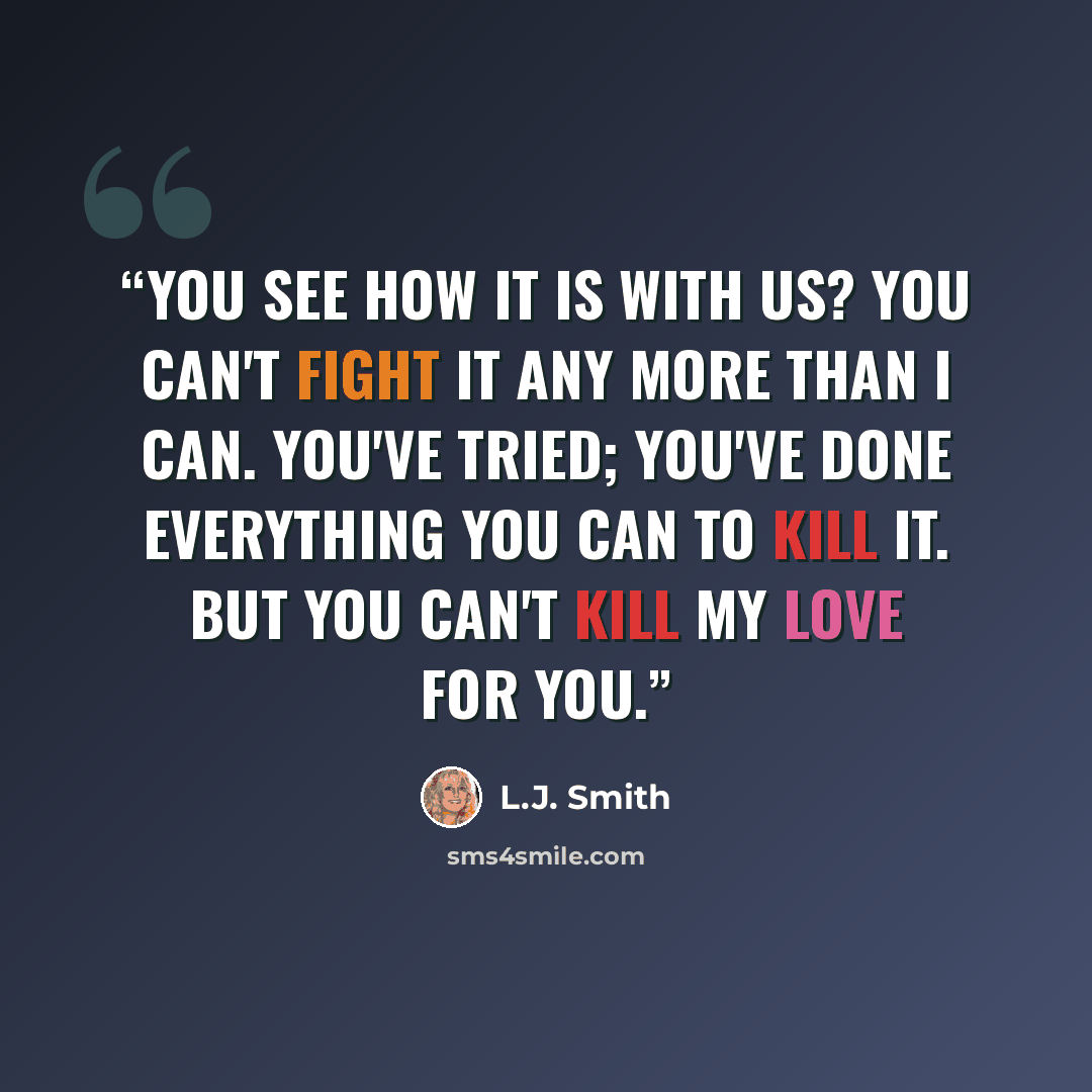 “You see how it is with us? You can't fight it any more than I can. You've tried; you've done everything you can to kill it. But you can't kill my love for you.” quote by L.J. Smith