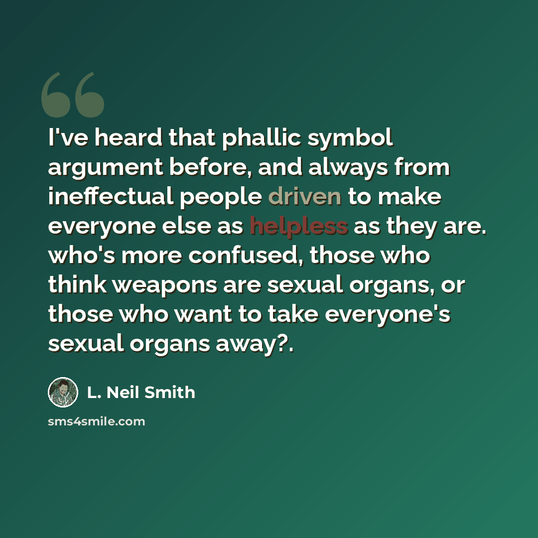 “I've heard that phallic symbol argument before, and always from ineffectual people driven to make everyone else as helpless as they are. who's more confused, those who think weapons are sexual organs, or those who want to take everyone's sexual organs away?.” quote by L. Neil Smith