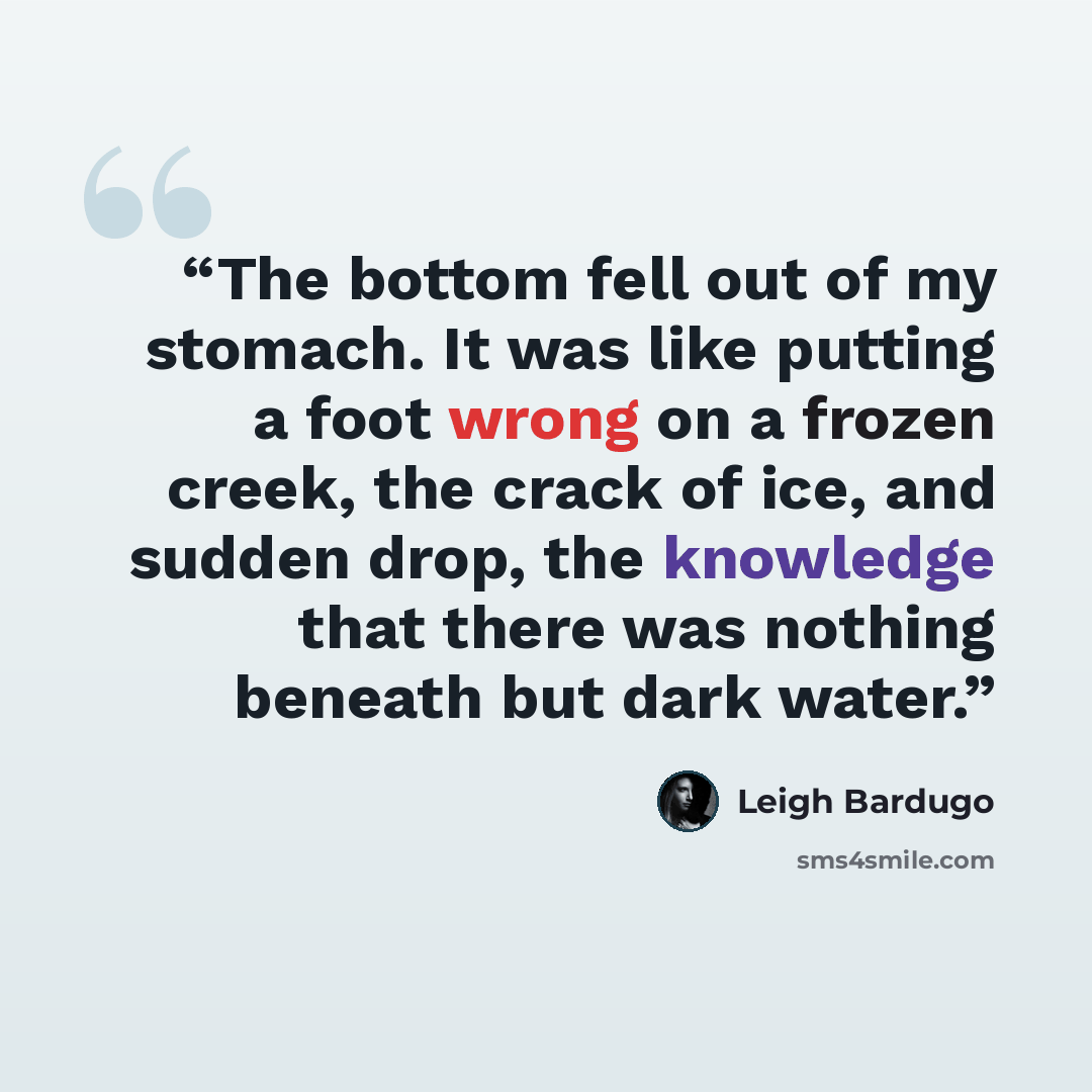 “The bottom fell out of my stomach. It was like putting a foot wrong on a frozen creek, the crack of ice, and sudden drop, the knowledge that there was nothing beneath but dark water.” quote by Leigh Bardugo