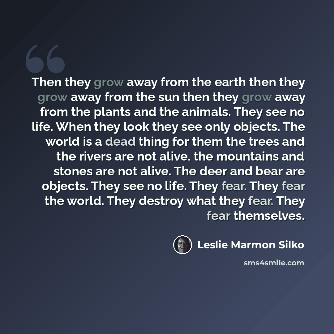 “Then they grow away from the earth then they grow away from the sun then they grow away from the plants and the animals. They see no life. When they look they see only objects. The world is a dead thing for them the trees and the rivers are not alive. the mountains and stones are not alive. The…” quote by Leslie Marmon Silko