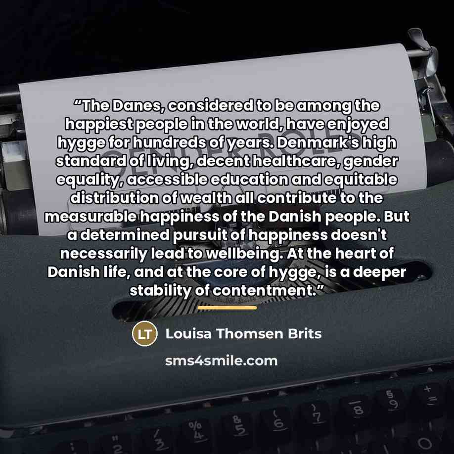“The Danes, considered to be among the happiest people in the world, have enjoyed hygge for hundreds of years. Denmark's high standard of living, decent healthcare, gender equality, accessible education and equitable distribution of wealth all contribute to the measurable happiness of the Danish…” quote by Louisa Thomsen Brits