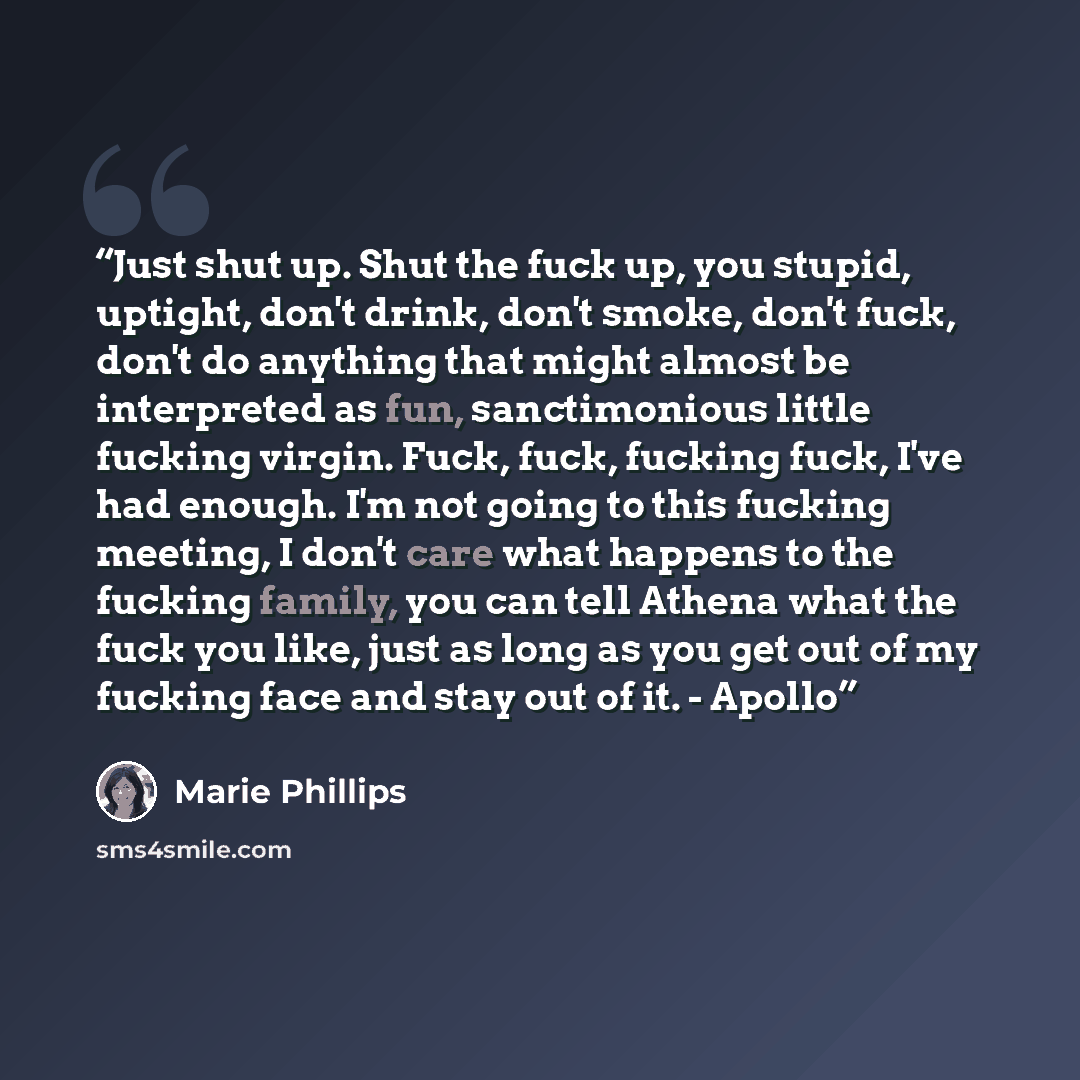 “Just shut up. Shut the fuck up, you stupid, uptight, don't drink, don't smoke, don't fuck, don't do anything that might almost be interpreted as fun, sanctimonious little fucking virgin. Fuck, fuck, fucking fuck, I've had enough. I'm not going to this fucking meeting, I don't care what happens to…” quote by Marie Phillips