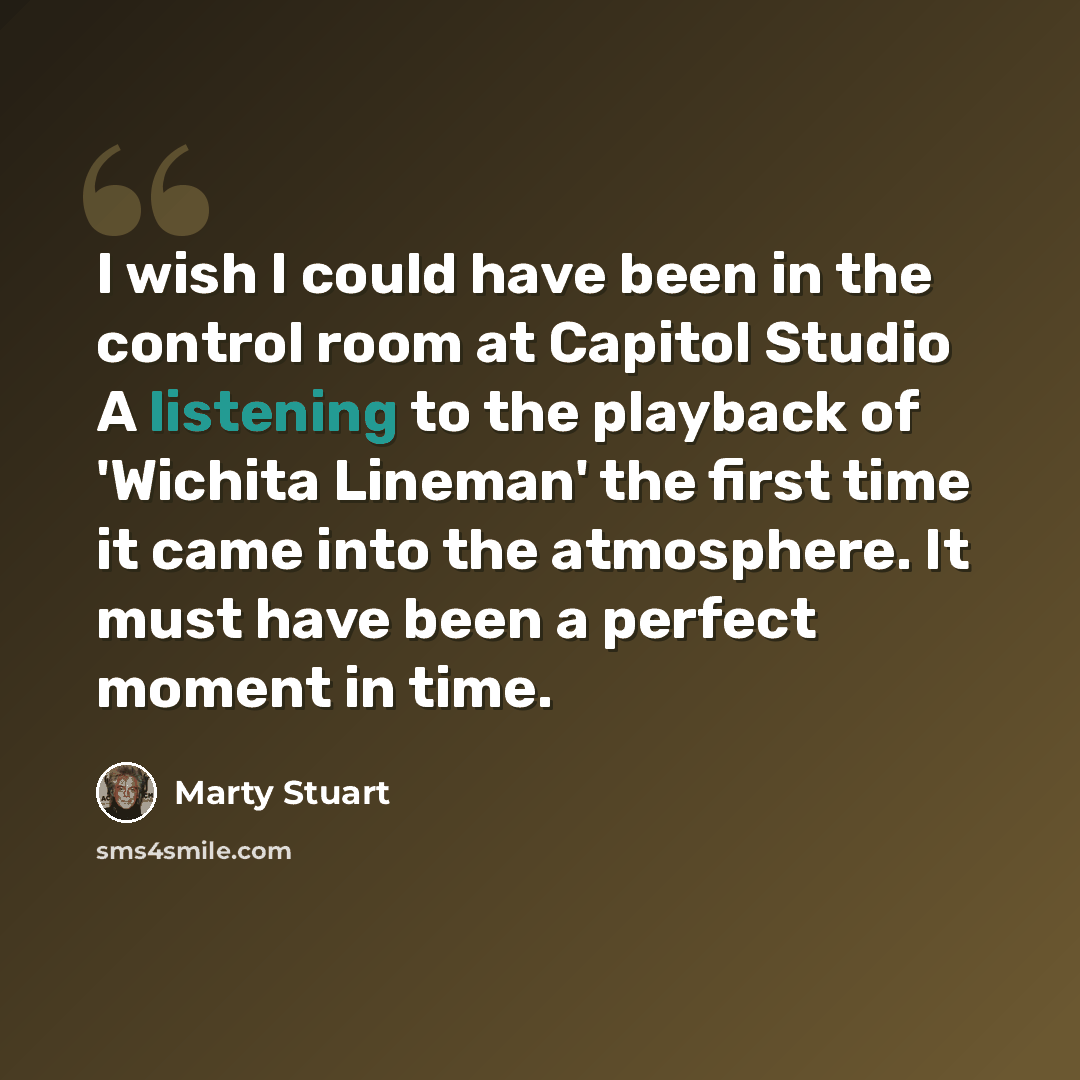 “I wish I could have been in the control room at Capitol Studio A listening to the playback of 'Wichita Lineman' the first time it came into the atmosphere. It must have been a perfect moment in time.” quote by Marty Stuart