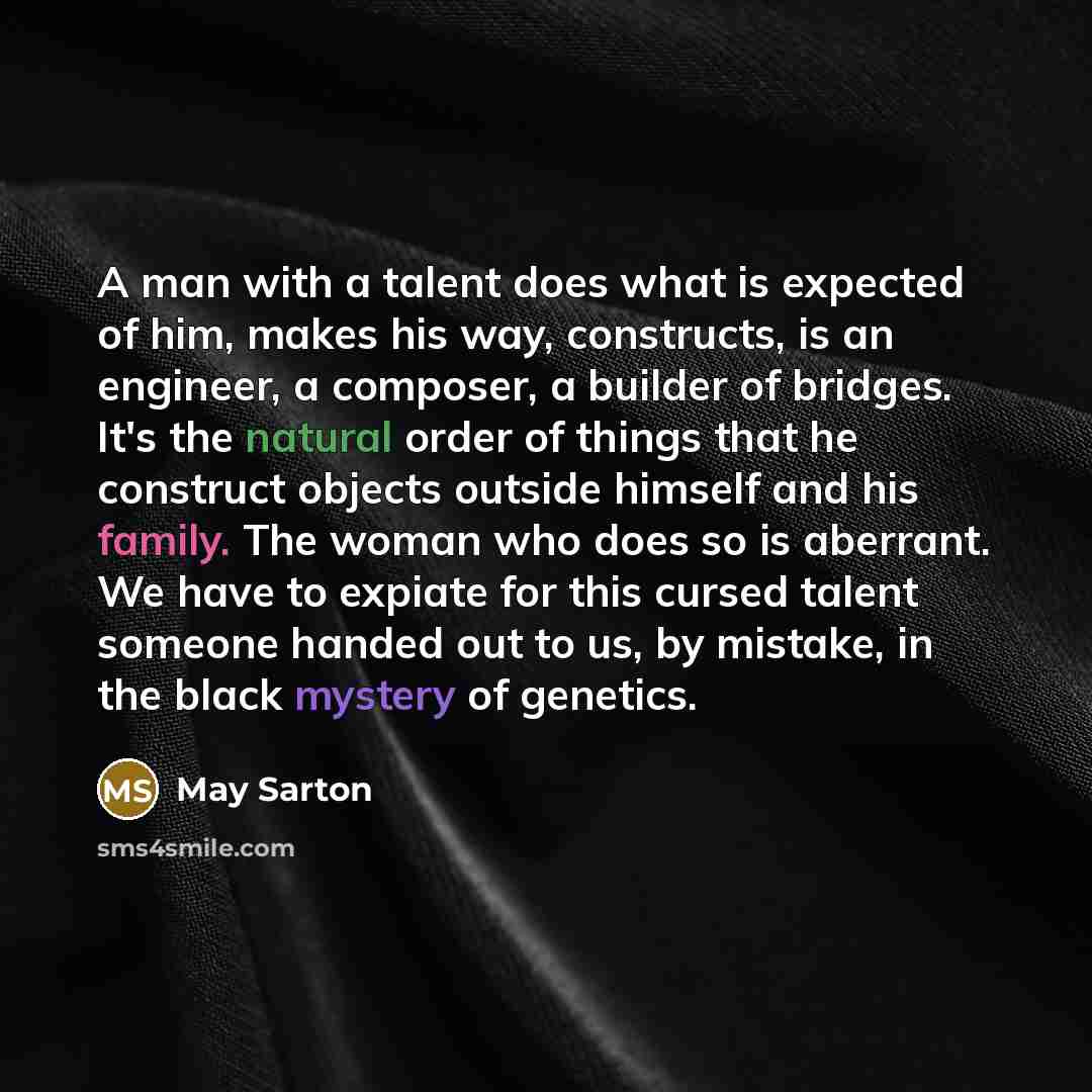 “A man with a talent does what is expected of him, makes his way, constructs, is an engineer, a composer, a builder of bridges. It's the natural order of things that he construct objects outside himself and his family. The woman who does so is aberrant. We have to expiate for this cursed talent…” quote by May Sarton