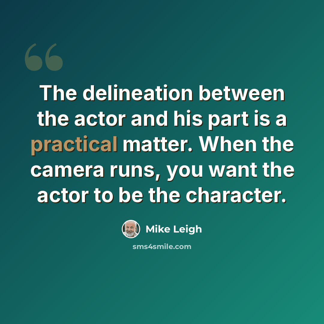 “The delineation between the actor and his part is a practical matter. When the camera runs, you want the actor to be the character.” quote by Mike Leigh