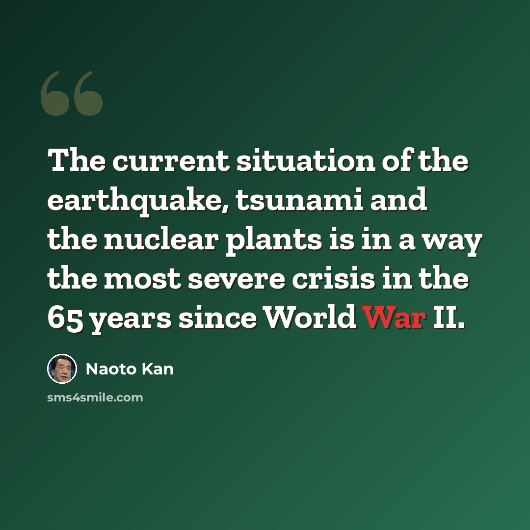 “The current situation of the earthquake, tsunami and the nuclear plants is in a way the most severe crisis in the 65 years since World War II.” quote by Naoto Kan