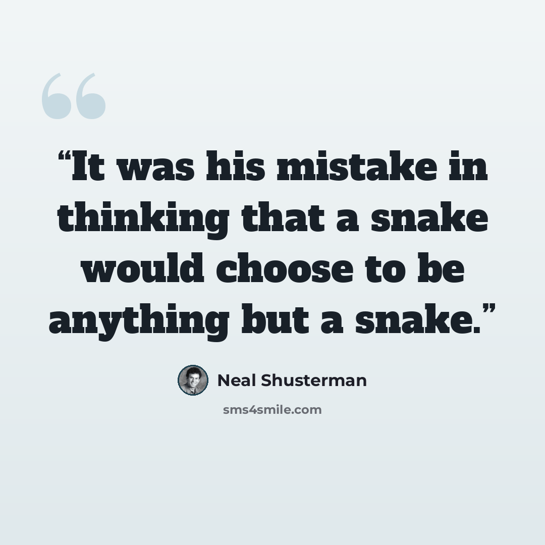“It was his mistake in thinking that a snake would choose to be anything but a snake.” quote by Neal Shusterman
