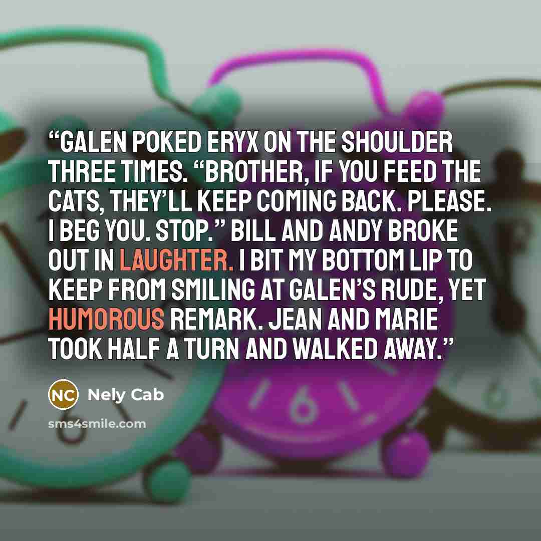 “Galen poked Eryx on the shoulder three times. “Brother, if you feed the cats, they’ll keep coming back. Please. I beg you. Stop.” Bill and Andy broke out in laughter. I bit my bottom lip to keep from smiling at Galen’s rude, yet humorous remark. Jean and Marie took half a turn and walked away.” quote by Nely Cab