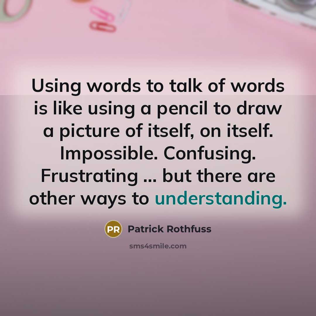 “Using words to talk of words is like using a pencil to draw a picture of itself, on itself. Impossible. Confusing. Frustrating ... but there are other ways to understanding.” quote by Patrick Rothfuss