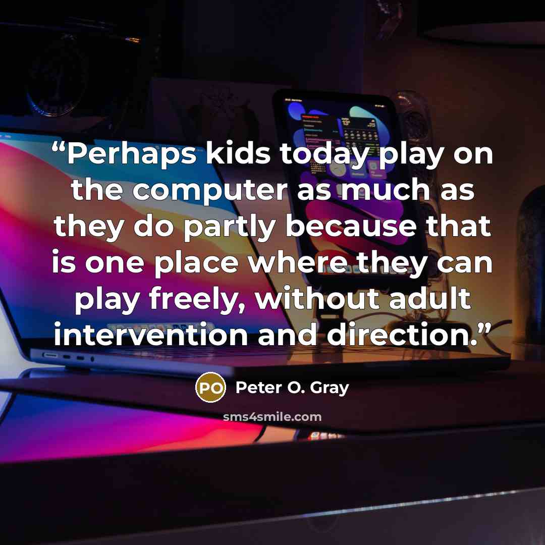 “Perhaps kids today play on the computer as much as they do partly because that is one place where they can play freely, without adult intervention and direction.” quote by Peter O. Gray