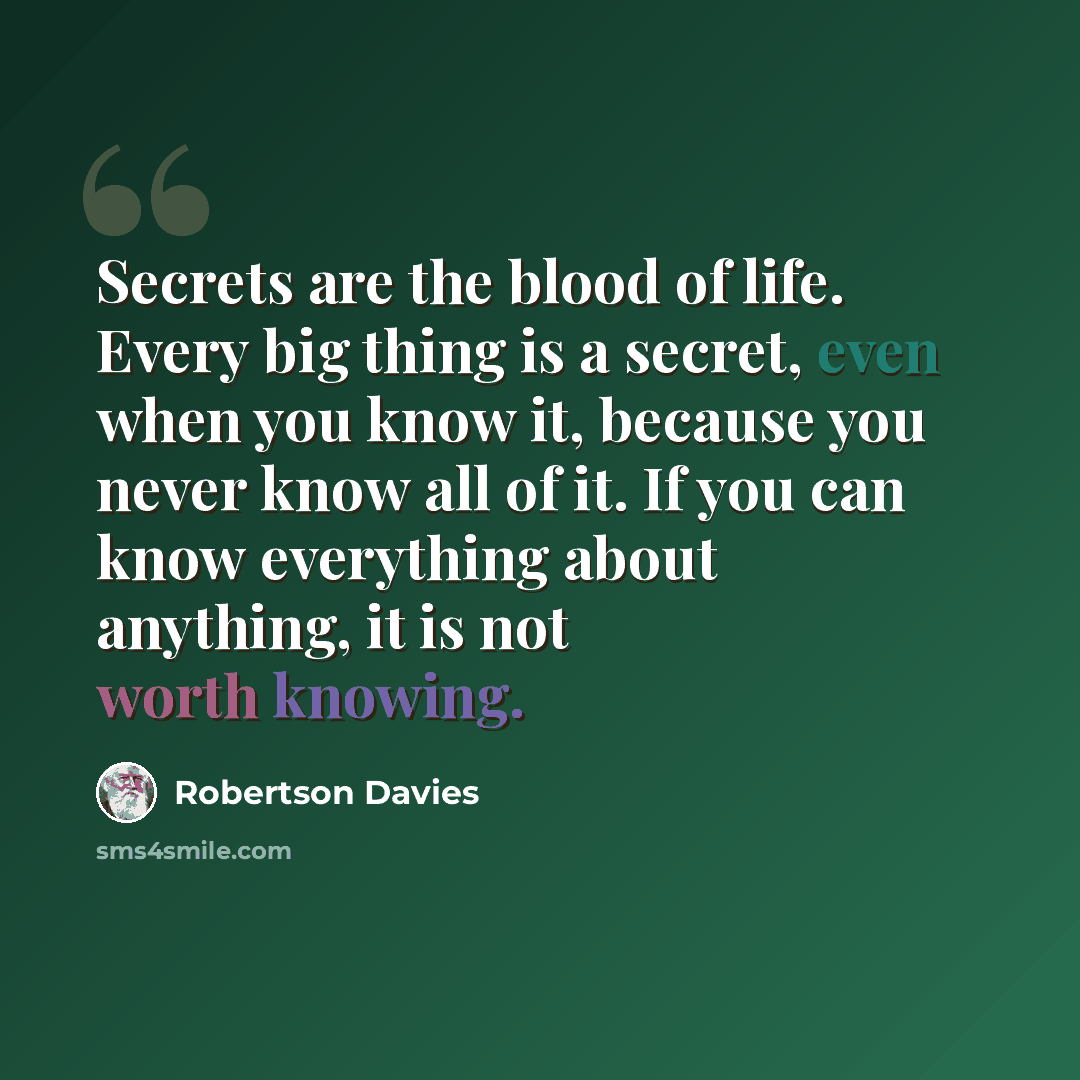 “Secrets are the blood of life. Every big thing is a secret, even when you know it, because you never know all of it. If you can know everything about anything, it is not worth knowing.” quote by Robertson Davies