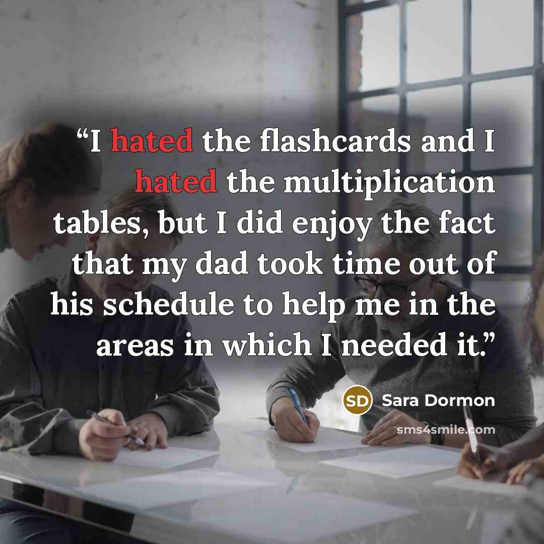 “I hated the flashcards and I hated the multiplication tables, but I did enjoy the fact that my dad took time out of his schedule to help me in the areas in which I needed it.” quote by Sara Dormon