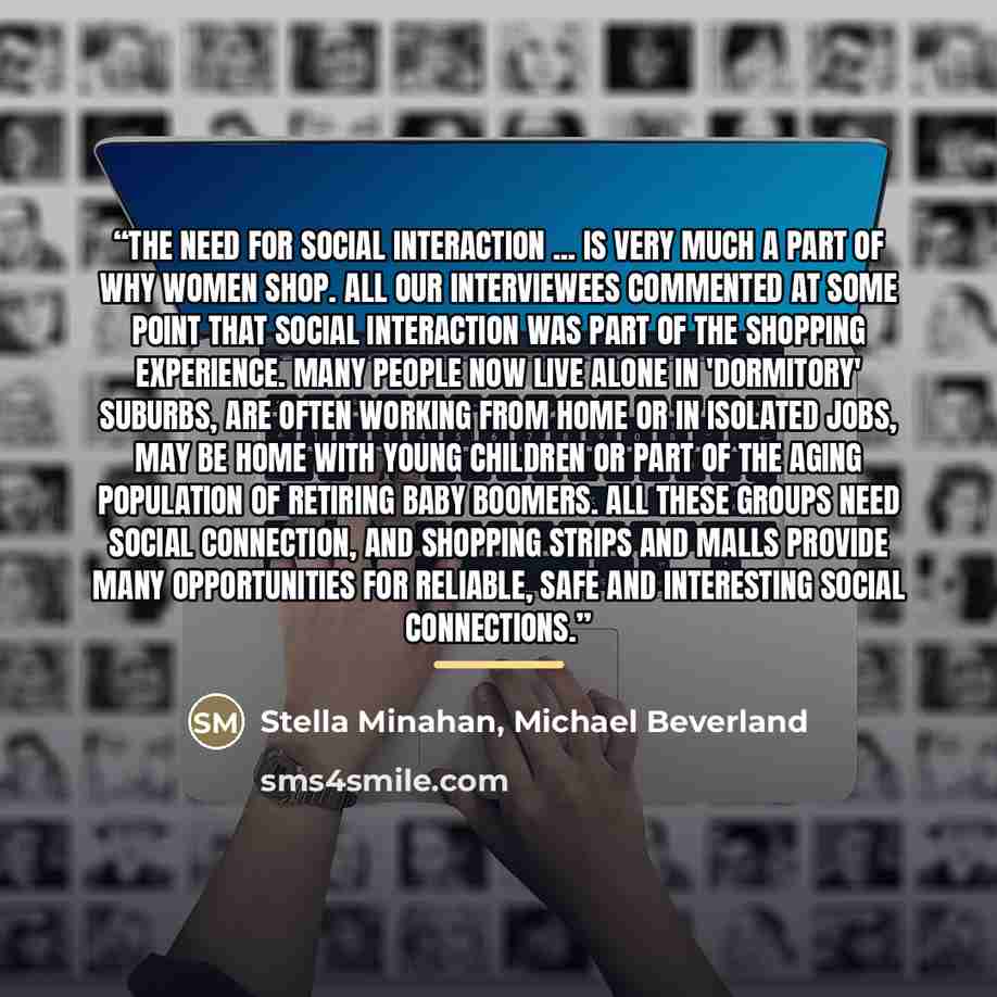 “The need for social interaction ... is very much a part of why women shop. All our interviewees commented at some point that social interaction was part of the shopping experience. Many people now live alone in 'dormitory' suburbs, are often working from home or in isolated jobs, may be home with…” quote by Michael Beverland Stella Minahan