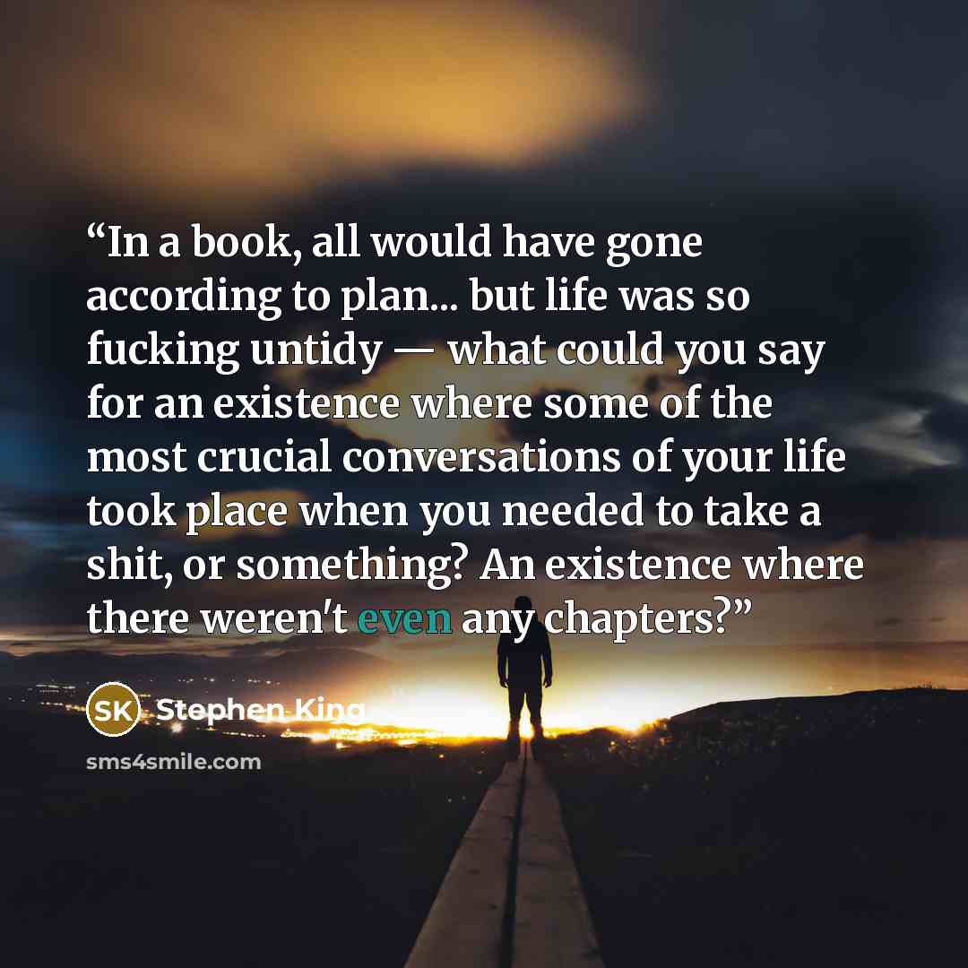 “In a book, all would have gone according to plan... but life was so fucking untidy — what could you say for an existence where some of the most crucial conversations of your life took place when you needed to take a shit, or something? An existence where there weren't even any chapters?” quote by Stephen King