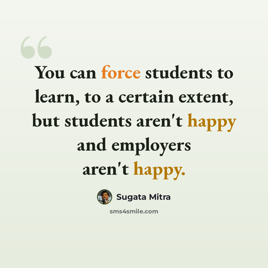 “You can force students to learn, to a certain extent, but students aren't happy and employers aren't happy.” quote by Sugata Mitra