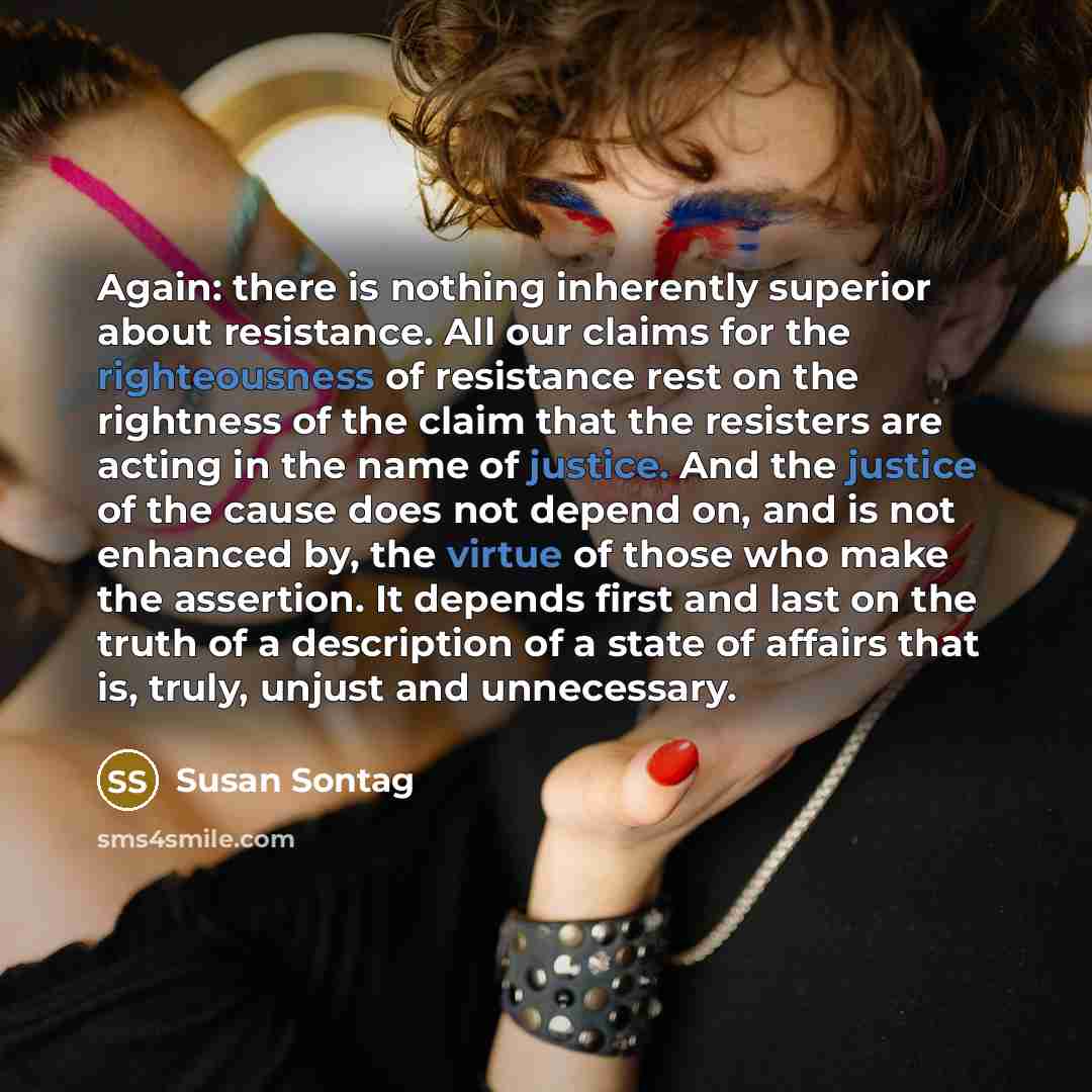 “Again: there is nothing inherently superior about resistance. All our claims for the righteousness of resistance rest on the rightness of the claim that the resisters are acting in the name of justice. And the justice of the cause does not depend on, and is not enhanced by, the virtue of those who…” quote by Susan Sontag