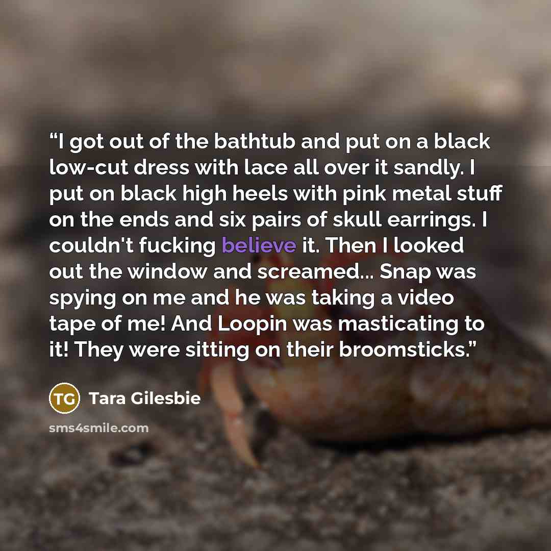 “I got out of the bathtub and put on a black low-cut dress with lace all over it sandly. I put on black high heels with pink metal stuff on the ends and six pairs of skull earrings. I couldn't fucking believe it. Then I looked out the window and screamed... Snap was spying on me and he was taking a…” quote by Tara Gilesbie