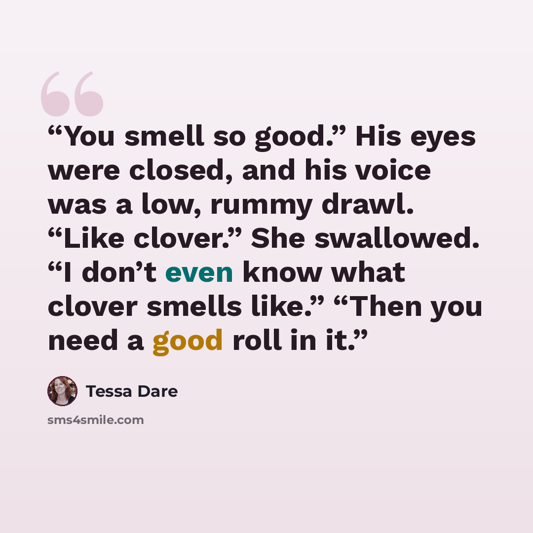 “You smell so good.” His eyes were closed, and his voice was a low, rummy drawl. “Like clover.” She swallowed. “I don’t even know what clover smells like.” “Then you need a good roll in it.” quote by Tessa Dare