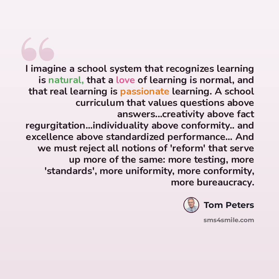 “I imagine a school system that recognizes learning is natural, that a love of learning is normal, and that real learning is passionate learning. A school curriculum that values questions above answers...creativity above fact regurgitation...individuality above conformity.. and excellence above…” quote by Tom Peters