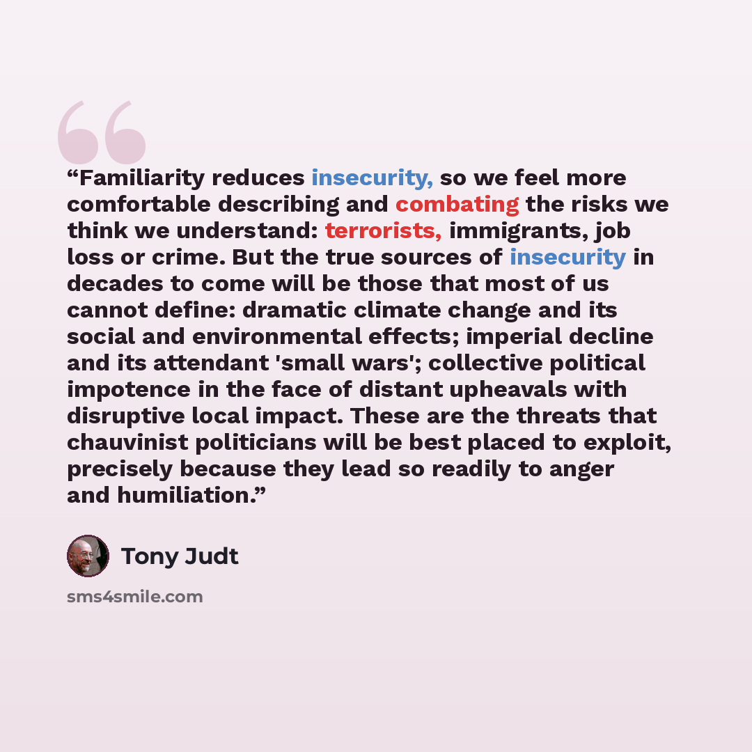 “Familiarity reduces insecurity, so we feel more comfortable describing and combating the risks we think we understand: terrorists, immigrants, job loss or crime. But the true sources of insecurity in decades to come will be those that most of us cannot define: dramatic climate change and its…” quote by Tony Judt