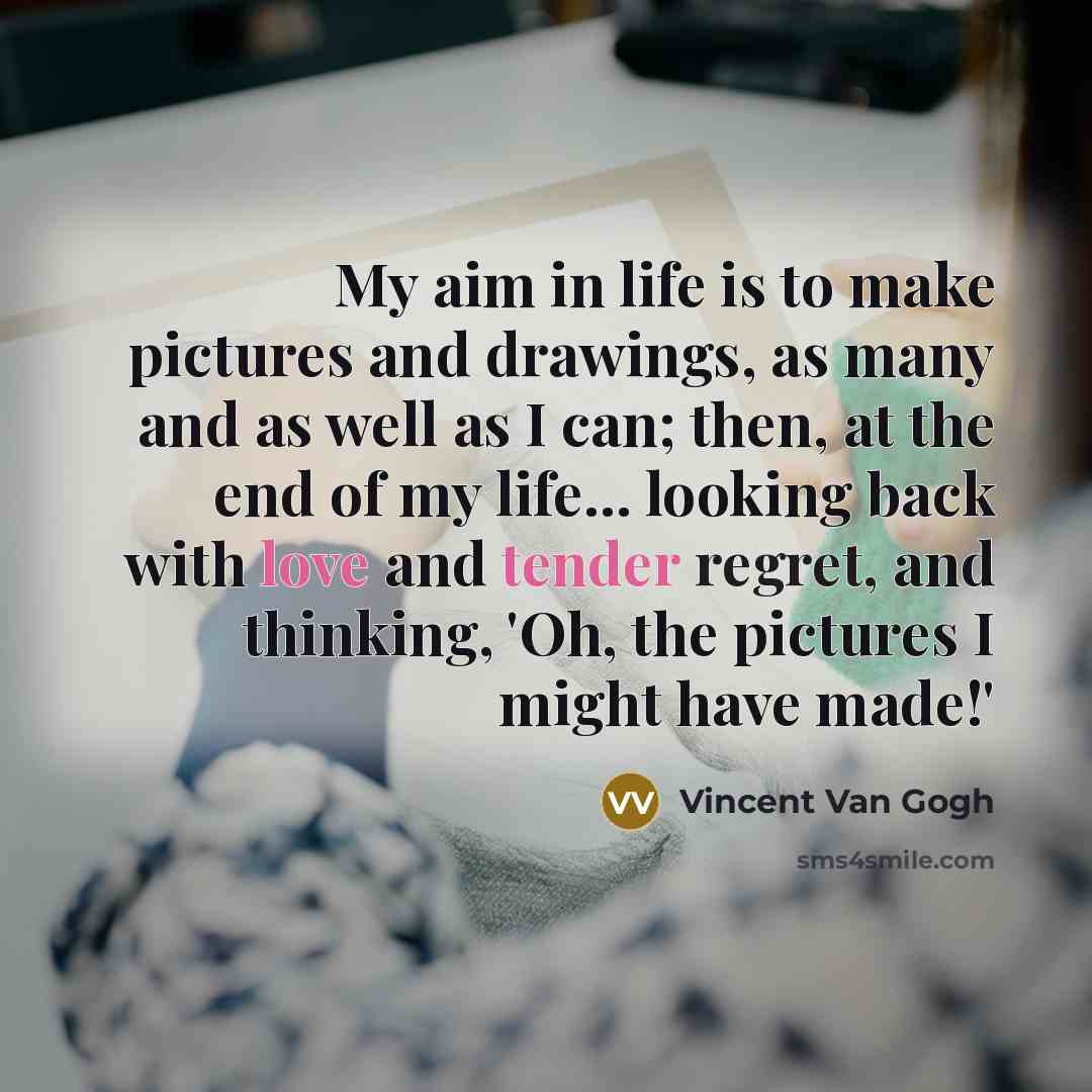 “My aim in life is to make pictures and drawings, as many and as well as I can; then, at the end of my life... looking back with love and tender regret, and thinking, 'Oh, the pictures I might have made!'” quote by Vincent Van Gogh