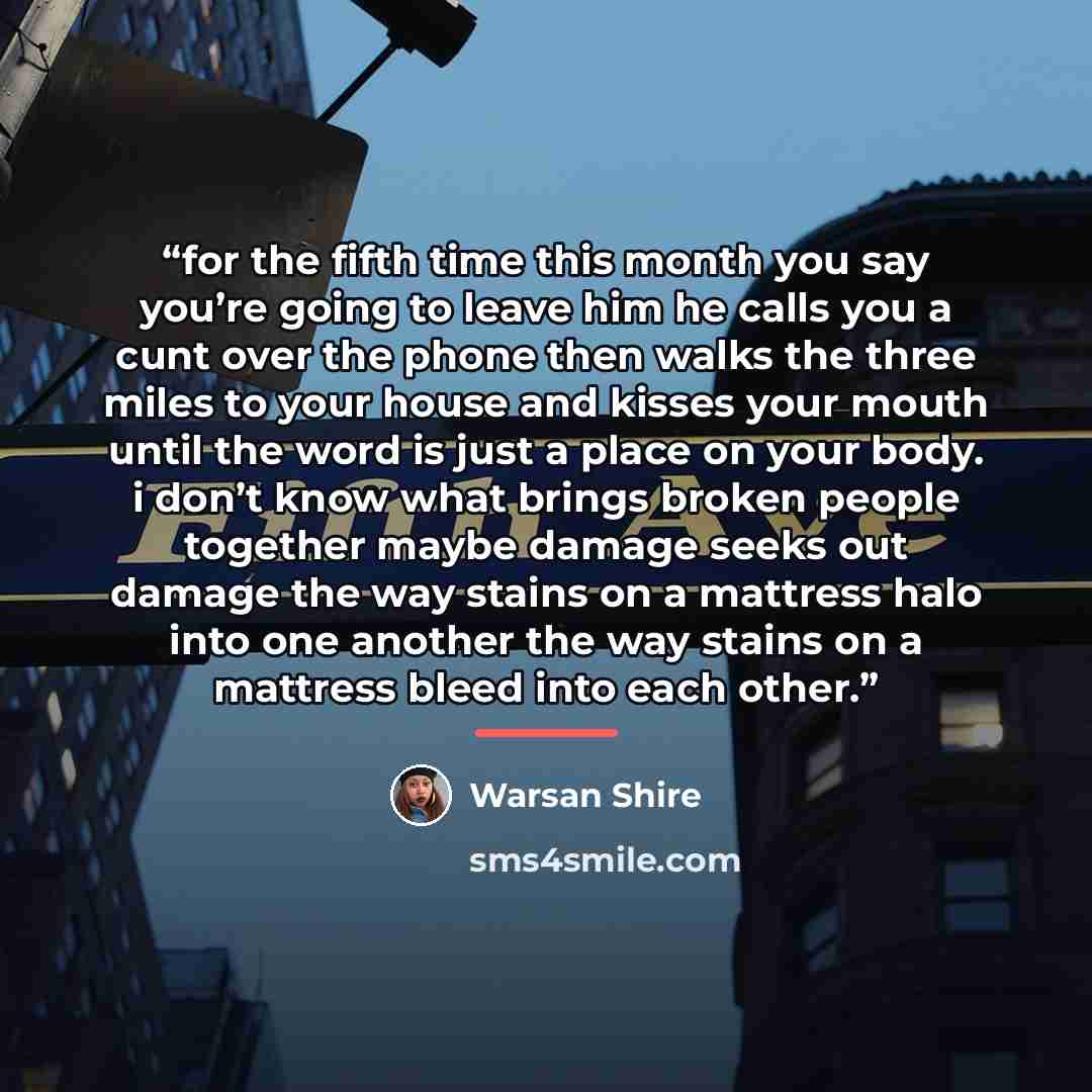 “for the fifth time this month you say you’re going to leave him he calls you a cunt over the phone then walks the three miles to your house and kisses your mouth until the word is just a place on your body. i don’t know what brings broken people together maybe damage seeks out damage the way…” quote by Warsan Shire