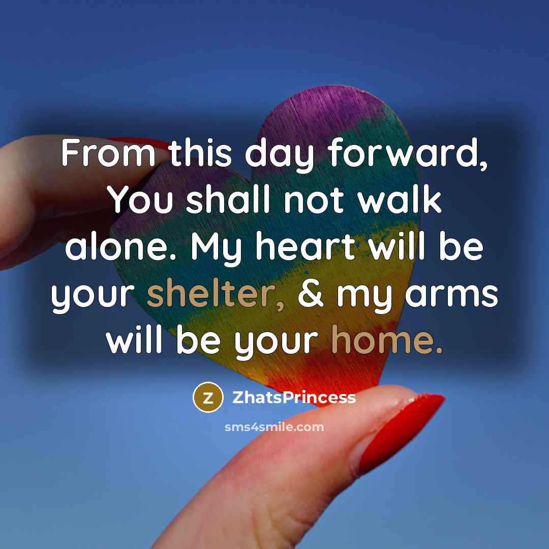 “From this day forward, You shall not walk alone. My heart will be your shelter, & my arms will be your home.” quote by ZhatsPrincess