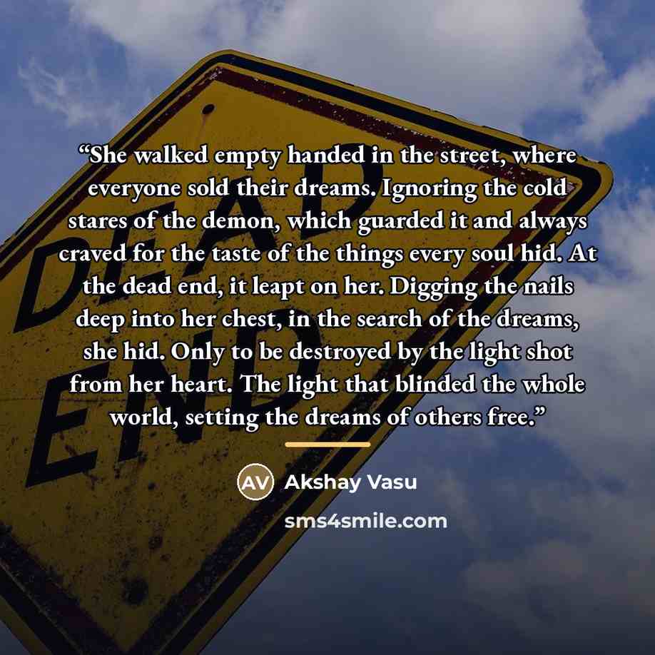 “She walked empty handed in the street, where everyone sold their dreams. Ignoring the cold stares of the demon, which guarded it and always craved for the taste of the things every soul hid. At the dead end, it leapt on her. Digging the nails deep into her chest, in the search of the dreams, she…” quote by Akshay Vasu