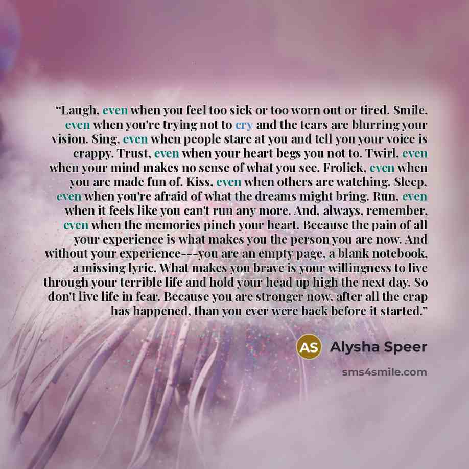 “Laugh, even when you feel too sick or too worn out or tired. Smile, even when you're trying not to cry and the tears are blurring your vision. Sing, even when people stare at you and tell you your voice is crappy. Trust, even when your heart begs you not to. Twirl, even when your mind makes no…” quote by Alysha Speer