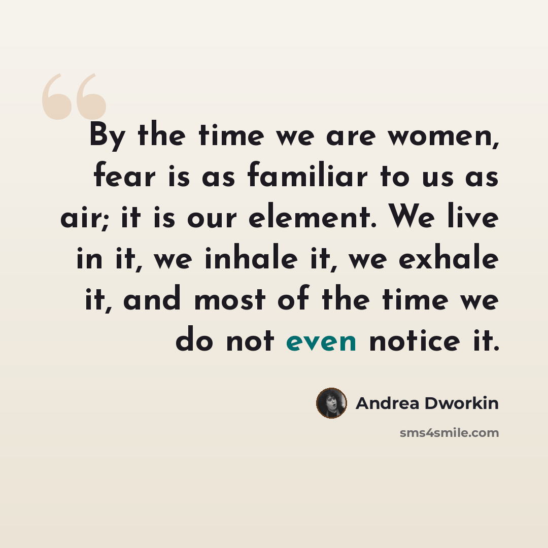 “By the time we are women, fear is as familiar to us as air; it is our element. We live in it, we inhale it, we exhale it, and most of the time we do not even notice it.” quote by Andrea Dworkin