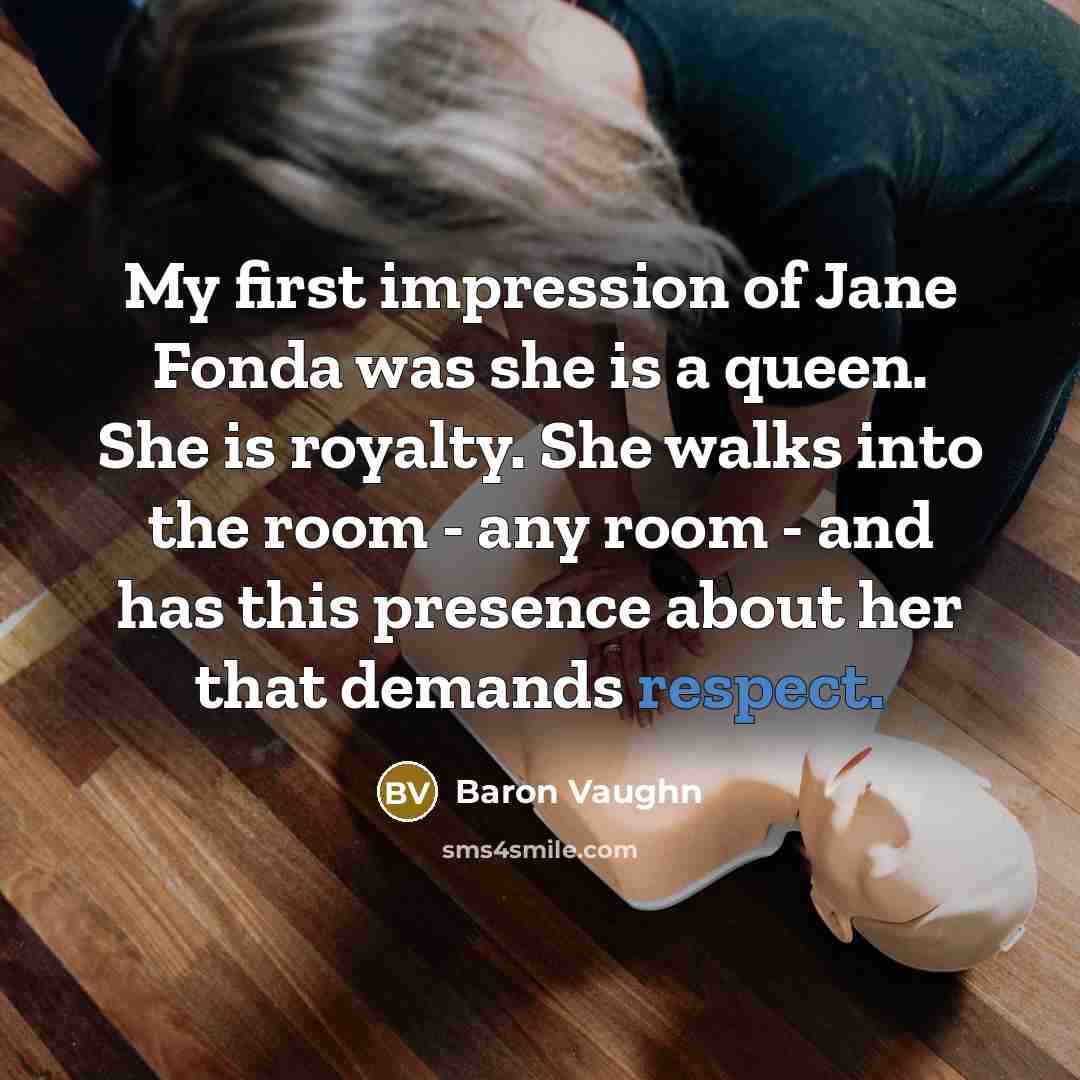 “My first impression of Jane Fonda was she is a queen. She is royalty. She walks into the room - any room - and has this presence about her that demands respect.” quote by Baron Vaughn