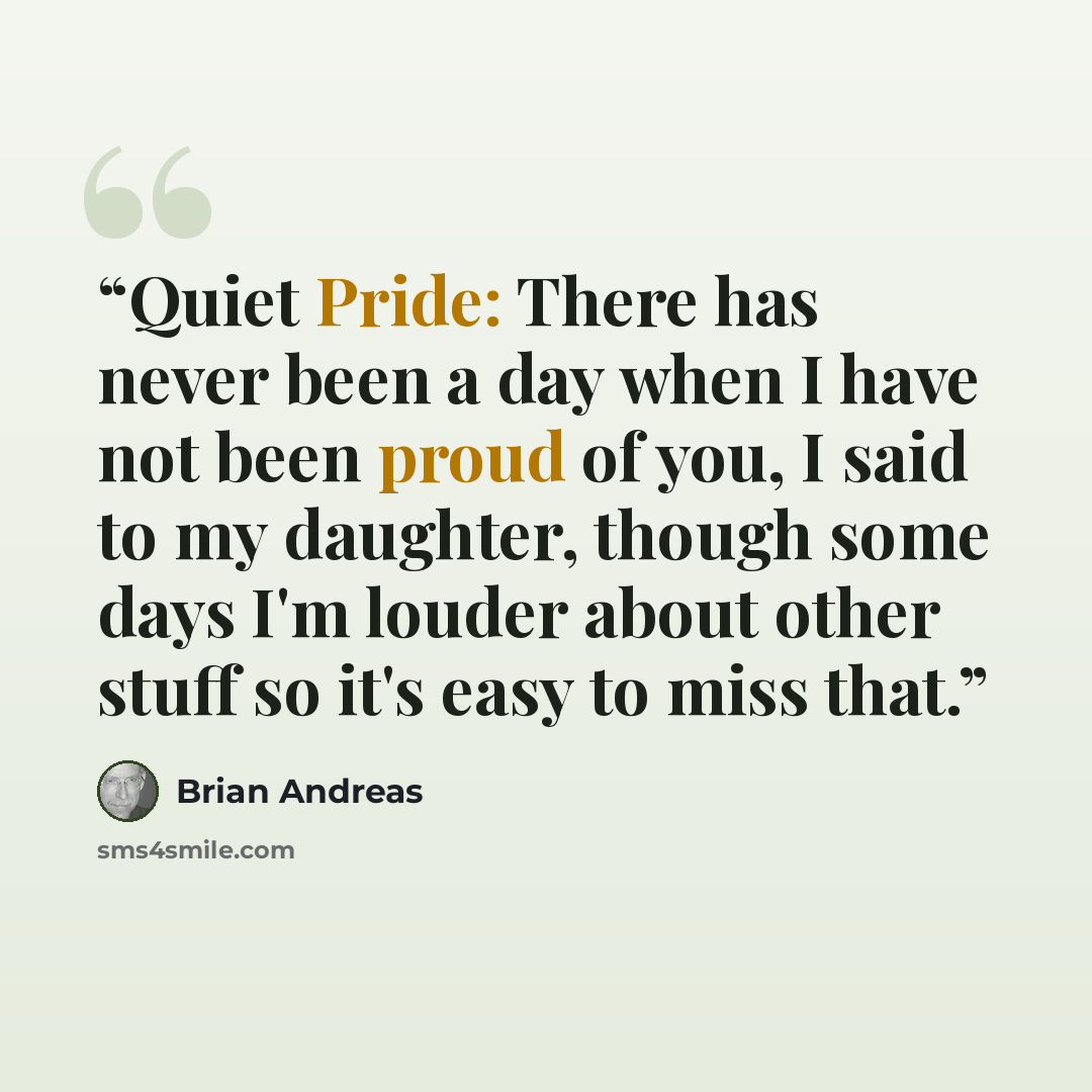 “Quiet Pride: There has never been a day when I have not been proud of you, I said to my daughter, though some days I'm louder about other stuff so it's easy to miss that.” quote by Brian Andreas