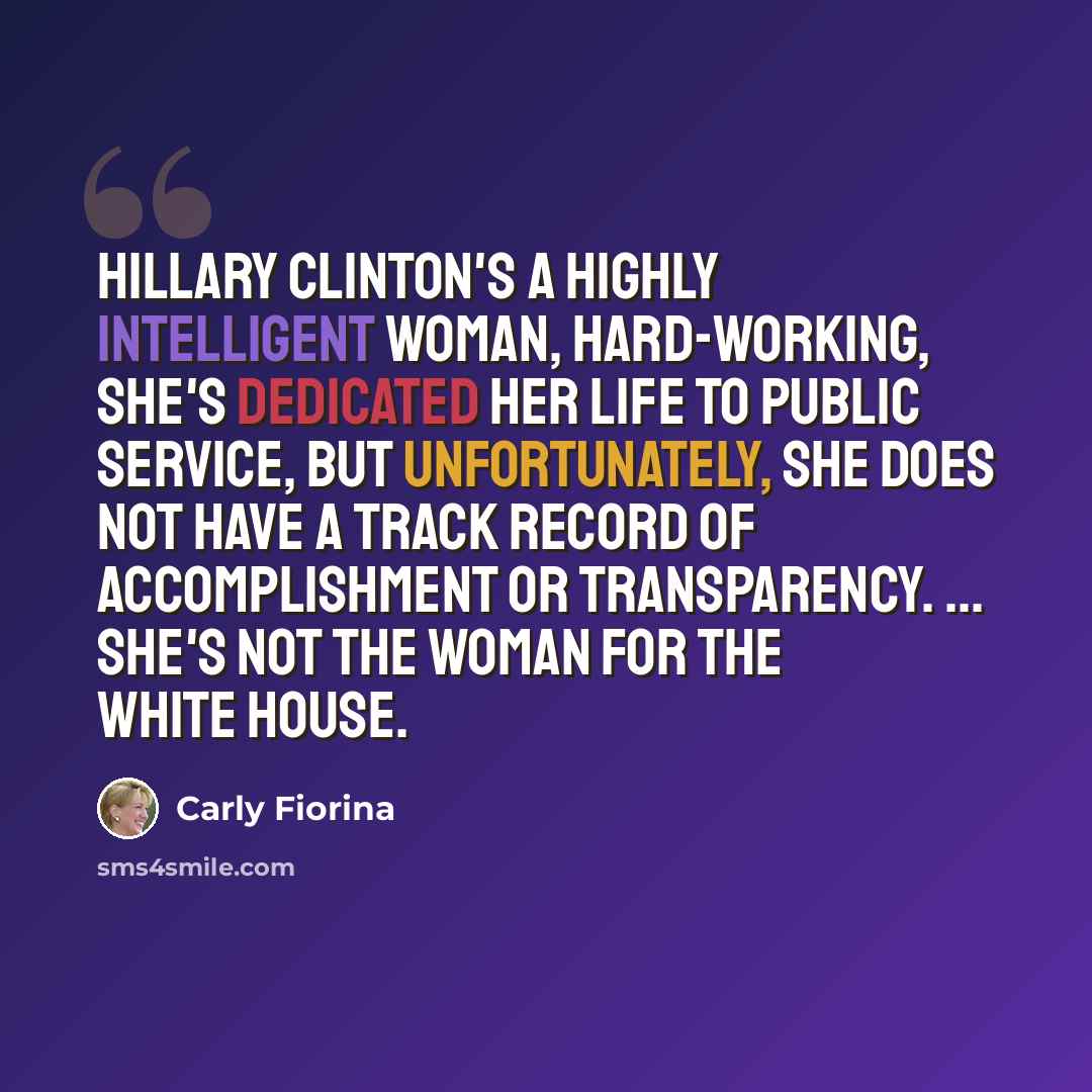 “Hillary Clinton's a highly intelligent woman, hard-working, she's dedicated her life to public service, but unfortunately, she does not have a track record of accomplishment or transparency. ... She's not the woman for the White House.” quote by Carly Fiorina