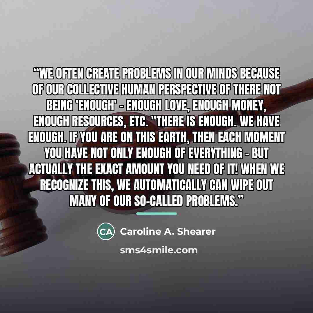 “We often create problems in our minds because of our collective human perspective of there not being 'enough' – enough love, enough money, enough resources, etc. "There is enough. We have enough. If you are on this earth, then each moment you have not only enough of everything – but actually the…” quote by Caroline A. Shearer